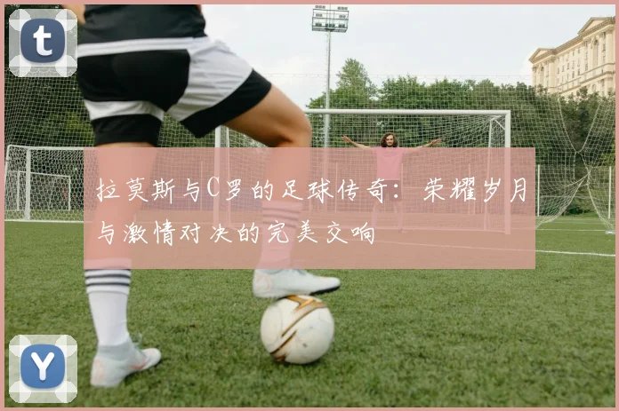 拉莫斯与C罗的足球传奇：荣耀岁月与激情对决的完美交响
