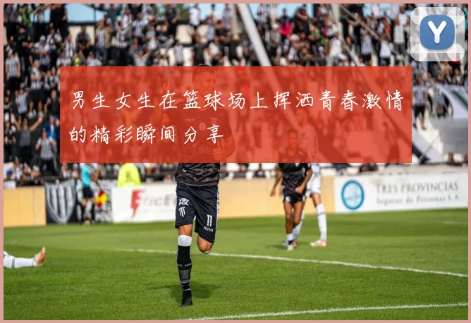 男生女生在篮球场上挥洒青春激情的精彩瞬间分享