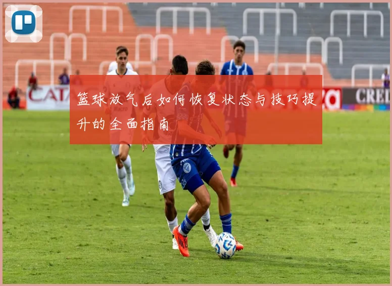 篮球放气后如何恢复状态与技巧提升的全面指南