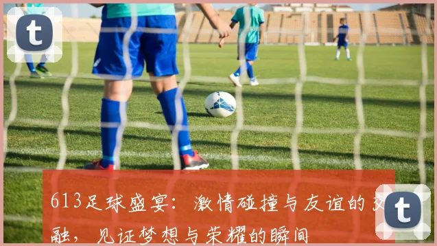 613足球盛宴：激情碰撞与友谊的交融，见证梦想与荣耀的瞬间