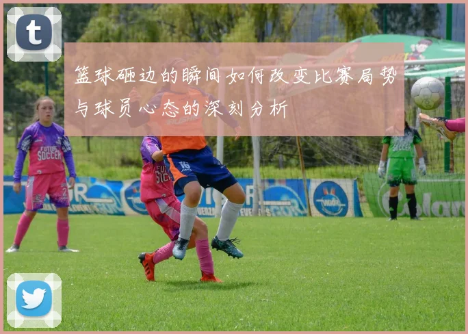 篮球砸边的瞬间如何改变比赛局势与球员心态的深刻分析