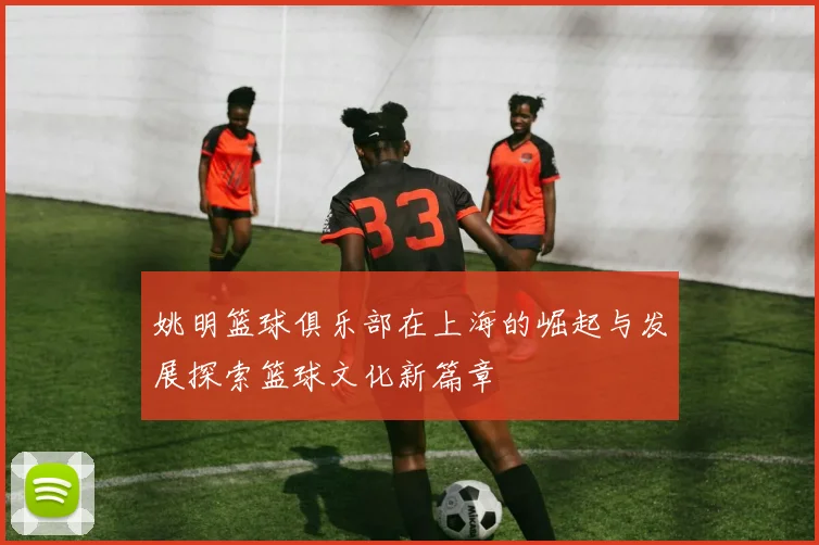 姚明篮球俱乐部在上海的崛起与发展探索篮球文化新篇章