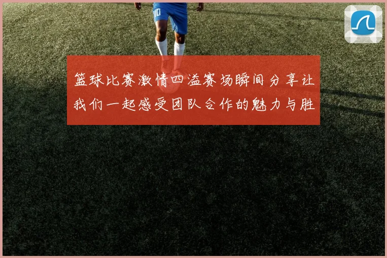 篮球比赛激情四溢赛场瞬间分享让我们一起感受团队合作的魅力与胜利的喜悦