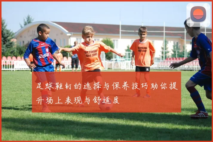 足球鞋钉的选择与保养技巧助你提升场上表现与舒适度